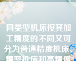 同类型机床按其加工精度的不同又可分为普通精度机床、精密机床和高精度机床，该说法（）