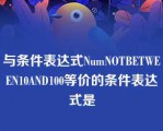 与条件表达式NumNOTBETWEEN10AND100等价的条件表达式是