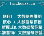 题目1    大数据思维的核心  A. 大数据帮你创新模式B. 大数据帮你精准营销C. 大数据帮你智能生活D. 大数据帮你定准客户