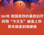 2003年 我国首创的基因治疗药物“今又生”被准上市 其本质是利用腺病