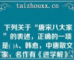  下列关于“唐宋八大家”的表述，正确的一项是( )A、韩愈，中唐散文家，名作有《进学解》、《师说》等。B、下列关于“唐宋八大家”的表述，正确的一项是( )A、韩愈，中唐散文家，名作有《进学解》、《师说》等。B、柳宗元，晚唐散文家，代表作是《永州八记》C、欧阳修，北宋散文家，名作有《石钟山记》D、苏轼，北宋散文家，散文名作有《念奴娇·赤壁怀古》