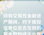 持有交易性金融资产期间，对于被投资单位宣告发放的现金股利或企业在资产负债表日按分期付息、一次还本债券投资的票面利率计算的利息收入，应当确认为应收项目，借记“应收股利”或“应收利息”科目，贷记“投资收益”科目。( )