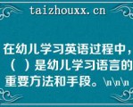 在幼儿学习英语过程中，（ ）是幼儿学习语言的重要方法和手段。\（）\（）\（）