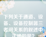 下列关于通道、设备、设备控制器三者间关系的叙述中正确的是？