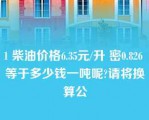 1 柴油价格6.35元/升 密0.826 等于多少钱一吨呢?请将换算公