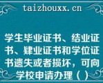 学生毕业证书、结业证书、肄业证书和学位证书遗失或者损坏，可向学校申请办理（）