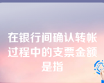 在银行间确认转帐过程中的支票金额是指