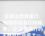 在商业票据盛行、贴现市场发达的国家，（ ）是央行的主要资产业务之一。