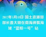 2017年5月18日 国土资源部部长姜大明在南海神狐海域“蓝鲸一号”钻