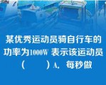 某优秀运动员骑自行车的功率为1000W 表示该运动员（　　）A．每秒做