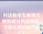 对话框中左侧带方框的成分叫选择框，下面正确的操作是（）。