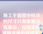 施工平面图中标注的尺寸只有数量没有单位，按国家标准规定单位应该是[填空]。