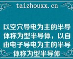 以空穴导电为主的半导体称为型半导体，以自由电子导电为主的半导体称为型半导体