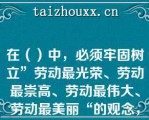 在（）中，必须牢固树立”劳动最光荣、劳动最崇高、劳动最伟大、劳动最美丽“的观念，通过劳动创造更加美好的生活