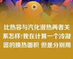 比热容与汽化潜热两者关系怎样?我在计算一个冷凝器的换热面积 但是分别用