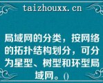 局域网的分类，按网络的拓扑结构划分，可分为星型、树型和环型局域网。()