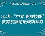 2022年“中文 职业技能”教育发展论坛成功举办