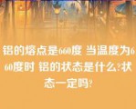 铝的熔点是660度 当温度为660度时 铝的状态是什么?状态一定吗?