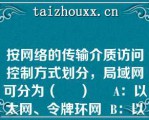 按网络的传输介质访问控制方式划分，局域网可分为（     ）     A：以太网、令牌环网  B：以太网、令牌总线网  C：令牌环网、令牌总线网  D：以太网、令牌环网和令牌总线网  