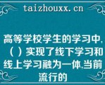 高等学校学生的学习中,（）实现了线下学习和线上学习融为一体,当前流行的