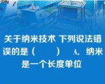 关于纳米技术 下列说法错误的是（　　）    A．纳米是一个长度单位 