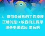 1．磁带录音机的工作原理正确的是?A.放音的主要原理是电磁感应 录音的