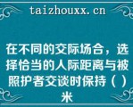 在不同的交际场合，选择恰当的人际距离与被照护者交谈时保持（）米