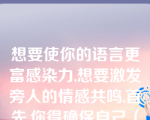 想要使你的语言更富感染力,想要激发旁人的情感共鸣,首先,你得确保自己（）