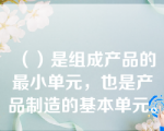 （）是组成产品的最小单元，也是产品制造的基本单元。