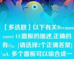 【多选题】以下有关Dreamweaver CC面板的描述,正确的有()。[请选择2个正确答案]\nA. 多个面板可以组合成一个面板组 B. 面板不能以浮动的方式显示在Dreamweaver?CC界面窗口中 C. Dreamweaver?CC面板组只能存放在窗口界面的右侧 D. 不同的用户可以对Dreamweaver?CC界面中的面板进行个性化组合\n