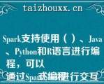 Spark支持使用（）、Java、Pytho（）和R语言进行编程，可以
通过SparkShell进行交互式编程