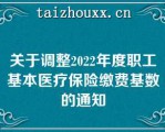 关于调整2022年度职工基本医疗保险缴费基数的通知