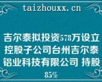 吉尔泰拟投资578万设立控股子公司台州吉尔泰铝业科技有限公司 持股85%