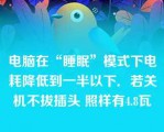 电脑在“睡眠”模式下电耗降低到一半以下．若关机不拔插头 照样有4.8瓦