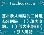 基本放大电路的三种组态分别是：（）放大电路、（）放大电路和（）放大电路