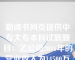 勤读书网页提供中专大专本科试题题目：乙公司2016年的营业收入为14500万元,财务费用为500万元,资产减值损失为10万元,所得税费用为32.50万元,净利润为97.50万元,乙公司2016年资本化