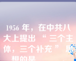 1956 年，在中共八大上提出 “ 三个主体，三个补充 ” 思想的是______。