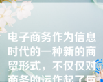 电子商务作为信息时代的一种新的商贸形式，不仅仅对商务的运作起了巨大的影响，还给（    ）带来了巨大的影响。