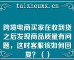 跨境电商买家在收到货之后发现商品质量有问题，这时客服该如何回复？（）