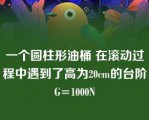 一个圆柱形油桶 在滚动过程中遇到了高为20cm的台阶 G=1000N 