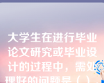 大学生在进行毕业论文研究或毕业设计的过程中，需处理好的问题是（）。