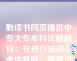 勤读书网页提供中专大专本科试题题目：在进行流动资金估算时，根据资金周转额和周转速度之间的关系，对构成流动资金的各项流动资产和流动负债分别进行估算的方法是（）。