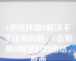 A你这样做B解决不了任何问题，C会影响D同学们的团结。反而