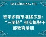 鄂尔多斯市准格尔旗：“三坚持”抓实抓好干部教育培训