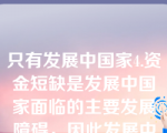 只有发展中国家4.资金短缺是发展中国家面临的主要发展障碍，因此发展中国家的经济发展关键取决于资本的数量。