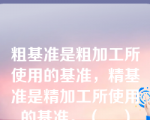 粗基准是粗加工所使用的基准，精基准是精加工所使用的基准。（    ）