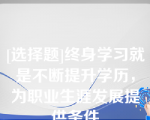 [选择题]终身学习就是不断提升学历，为职业生涯发展提供条件