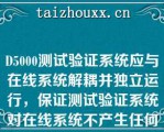 D5000测试验证系统应与在线系统解耦并独立运行，保证测试验证系统对在线系统不产生任何影响