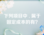 下列项目中 , 属于固定成本的有？