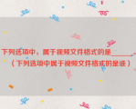 下列选项中，属于视频文件格式的是______。（下列选项中属于视频文件格式的是谁）